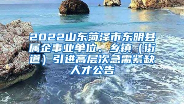 2022山东菏泽市东明县属企事业单位、乡镇（街道）引进高层次急需紧缺人才公告