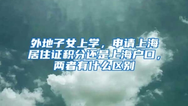 外地子女上学，申请上海居住证积分还是上海户口，两者有什么区别