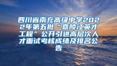 四川省南充高级中学2022年第五批“嘉陵江英才工程”公开引进高层次人才面试考核成绩及排名公告