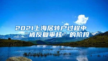 2021上海居转户过程中“被反复审核”的阶段