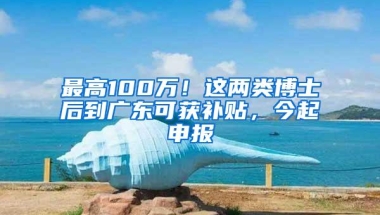 最高100万！这两类博士后到广东可获补贴，今起申报