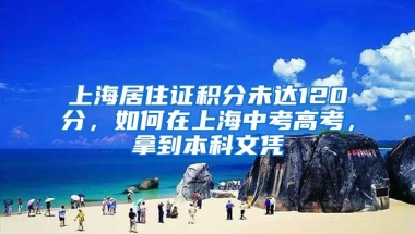 上海居住证积分未达120分，如何在上海中考高考，拿到本科文凭