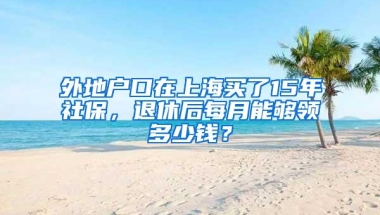 外地户口在上海买了15年社保，退休后每月能够领多少钱？