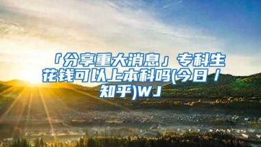 「分享重大消息」专科生花钱可以上本科吗(今日／知乎)WJ