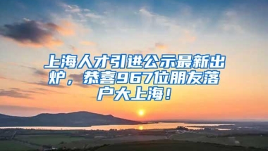 上海人才引进公示最新出炉，恭喜967位朋友落户大上海！