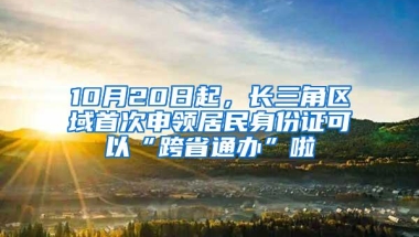 10月20日起，长三角区域首次申领居民身份证可以“跨省通办”啦