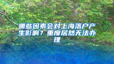 哪些因素会对上海落户产生影响？重度居然无法办理