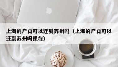 上海的户口可以迁到苏州吗（上海的户口可以迁到苏州吗现在）