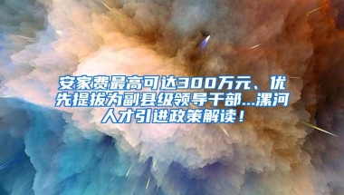 安家费最高可达300万元、优先提拔为副县级领导干部...漯河人才引进政策解读！