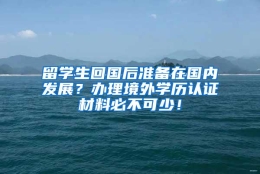 留学生回国后准备在国内发展？办理境外学历认证材料必不可少！