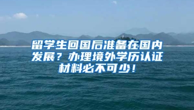 留学生回国后准备在国内发展？办理境外学历认证材料必不可少！