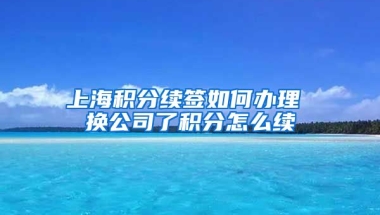 上海积分续签如何办理 换公司了积分怎么续