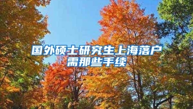 国外硕士研究生上海落户需那些手续