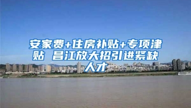 安家费+住房补贴+专项津贴 昌江放大招引进紧缺人才