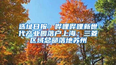 选址日报：哔哩哔哩新世代产业园落户上海；三菱区域总部落地苏州