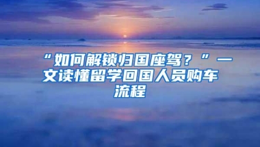 “如何解锁归国座驾？”一文读懂留学回国人员购车流程