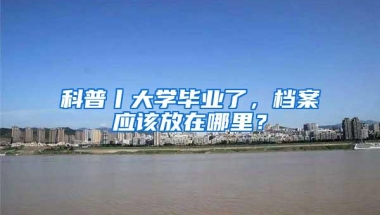 科普丨大学毕业了，档案应该放在哪里？