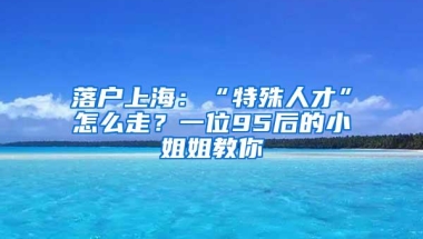 落户上海：“特殊人才”怎么走？一位95后的小姐姐教你