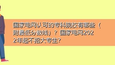 国家电网认可的专科院校有哪些（附最低分数线）？国家电网2022年起不招大专生？