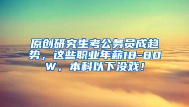 原创研究生考公务员成趋势，这些职业年薪18-80W，本科以下没戏！