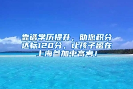 靠谱学历提升，助您积分达标120分，让孩子留在上海参加中高考！