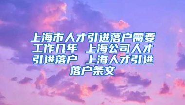 上海市人才引进落户需要工作几年 上海公司人才引进落户 上海人才引进落户条文