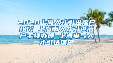 2020上海人才引进落户租房 上海市人才引进落户手续办理 上海电气人才引进落户