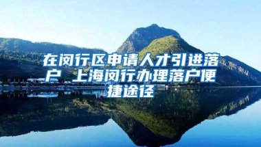 在闵行区申请人才引进落户 上海闵行办理落户便捷途径