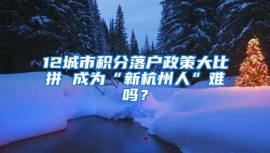 12城市积分落户政策大比拼 成为“新杭州人”难吗？