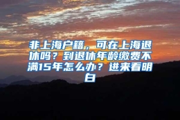 非上海户籍，可在上海退休吗？到退休年龄缴费不满15年怎么办？进来看明白→