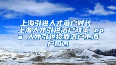 上海引进人才落户时长 上海人才引进落户政策 cpa 人才引进投靠落户上海户口吗