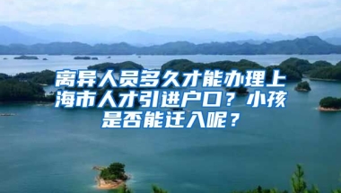 离异人员多久才能办理上海市人才引进户口？小孩是否能迁入呢？