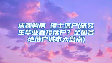 成都购房 硕士落户(研究生毕业直接落户？全国各地落户城市大盘点)