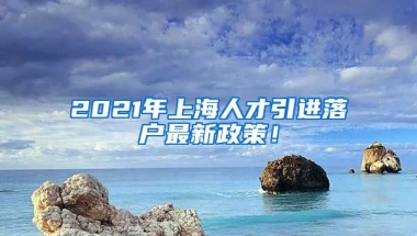 2021年上海人才引进落户最新政策！