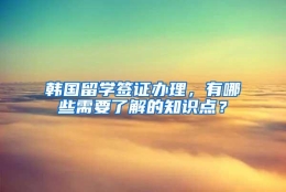 韩国留学签证办理，有哪些需要了解的知识点？