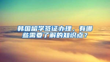 韩国留学签证办理，有哪些需要了解的知识点？