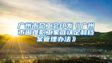 广州市总工会印发《广州市困难职工家庭认定和档案管理办法》