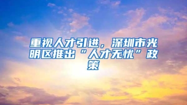 重视人才引进，深圳市光明区推出“人才无忧”政策