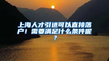 上海人才引进可以直接落户！需要满足什么条件呢？