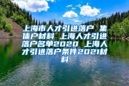 上海市人才引进落户 集体户材料 上海人才引进落户名单2020 上海人才引进落户条件2021材料