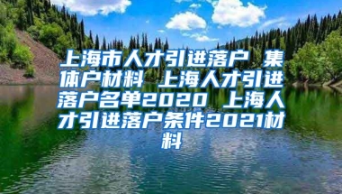 上海市人才引进落户 集体户材料 上海人才引进落户名单2020 上海人才引进落户条件2021材料