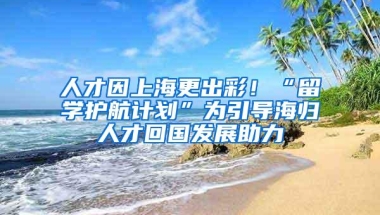 人才因上海更出彩！“留学护航计划”为引导海归人才回国发展助力