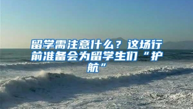 留学需注意什么？这场行前准备会为留学生们“护航”