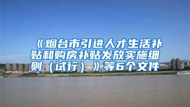 《烟台市引进人才生活补贴和购房补贴发放实施细则（试行）》等6个文件