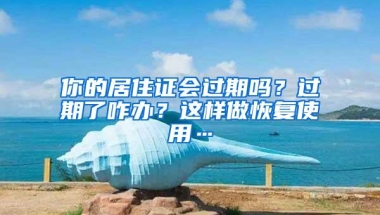 你的居住证会过期吗？过期了咋办？这样做恢复使用…