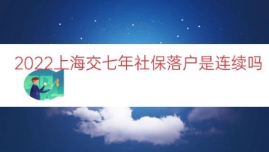 2022上海交七年社保落户是连续吗（上海七年社保居转户）