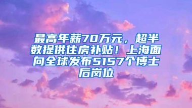 最高年薪70万元，超半数提供住房补贴！上海面向全球发布5157个博士后岗位