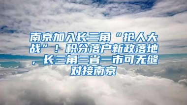 南京加入长三角“抢人大战”！积分落户新政落地，长三角三省一市可无缝对接南京