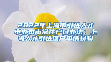 2022年上海市引进人才申办本市常住户口办法：上海人才引进落户申请材料