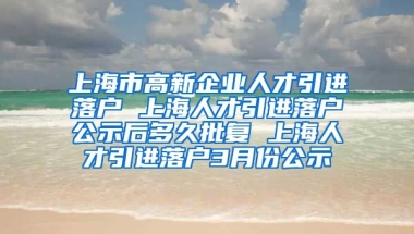 上海市高新企业人才引进落户 上海人才引进落户公示后多久批复 上海人才引进落户3月份公示